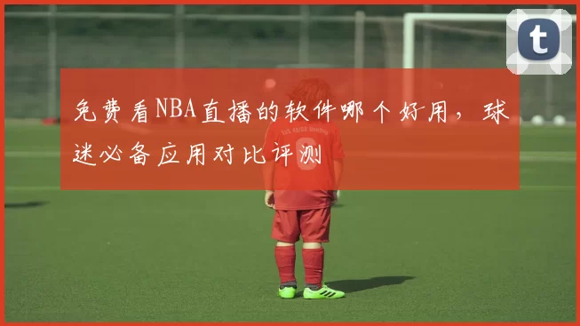 免费看NBA直播的软件哪个好用，球迷必备应用对比评测