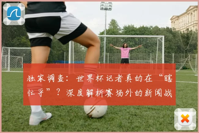 独家调查:世界杯记者真的在“瞎忙乎”?深度解析赛场外的新闻战