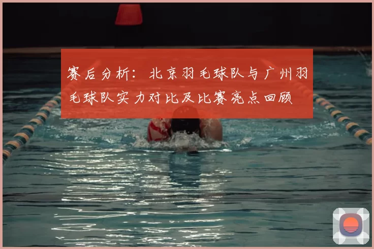 赛后分析:北京羽毛球队与广州羽毛球队实力对比及比赛亮点回顾