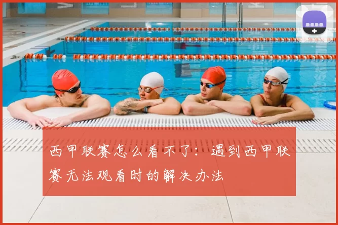 西甲联赛怎么看不了：遇到西甲联赛无法观看时的解决办法