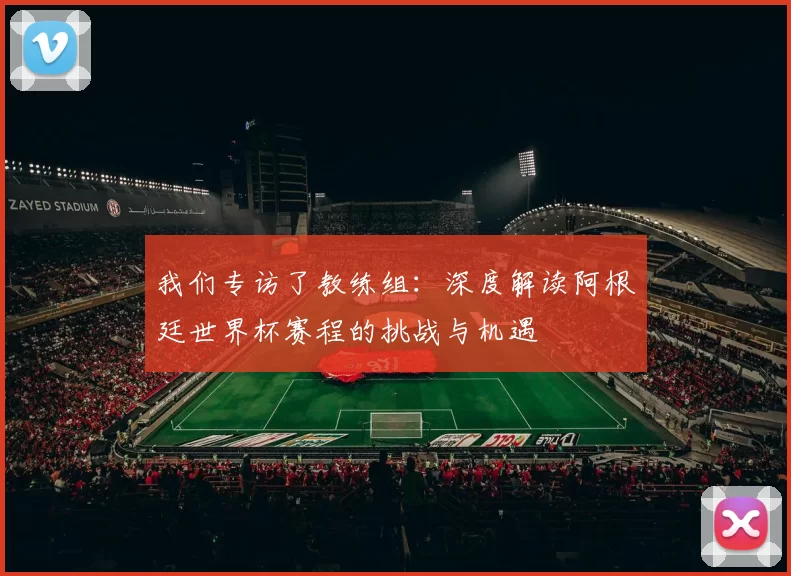 我们专访了教练组:深度解读阿根廷世界杯赛程的挑战与机遇