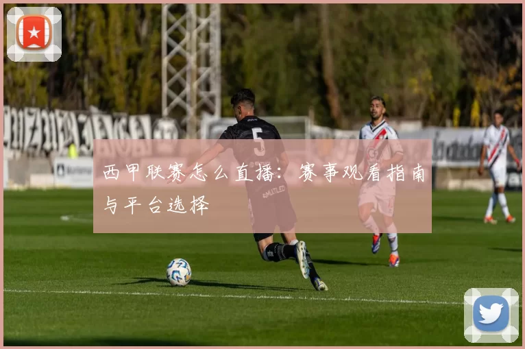 西甲联赛怎么直播：赛事观看指南与平台选择