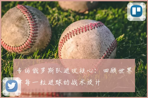 专访俄罗斯队进攻核心:回顾世界杯每一粒进球的战术设计