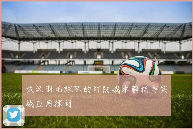 武汉羽毛球队的盯防战术解析与实战应用探讨