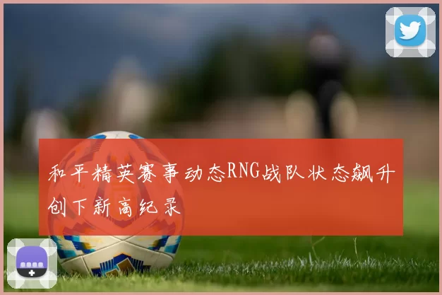 和平精英赛事动态RNG战队状态飙升创下新高纪录