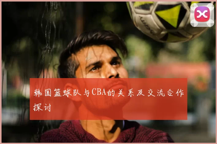 韩国篮球队与CBA的关系及交流合作探讨
