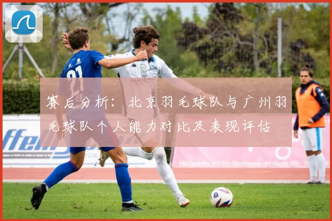 赛后分析:北京羽毛球队与广州羽毛球队个人能力对比及表现评估