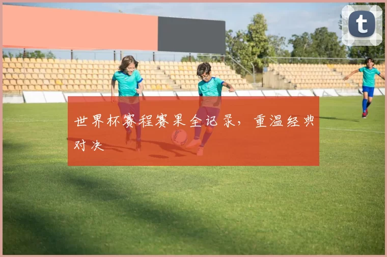 世界杯赛程赛果全记录，重温经典对决
