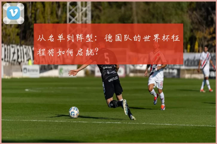 从名单到阵型：德国队的世界杯征程将如何启航？