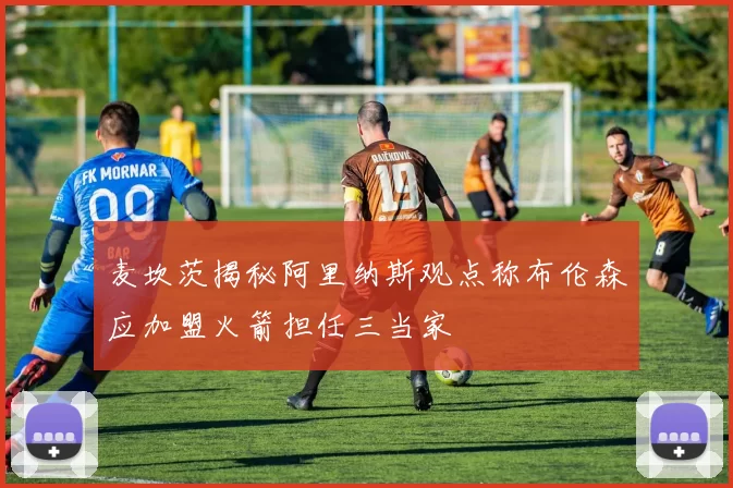 麦坎茨揭秘阿里纳斯观点称布伦森应加盟火箭担任三当家