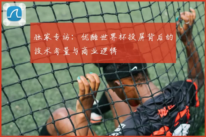 独家专访:优酷世界杯投屏背后的技术考量与商业逻辑