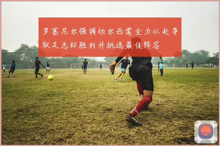 罗塞尼尔强调切尔西需全力以赴争取足总杯胜利并挑选最佳阵容