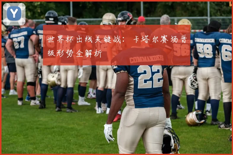 世界杯出线关键战：卡塔尔赛场晋级形势全解析